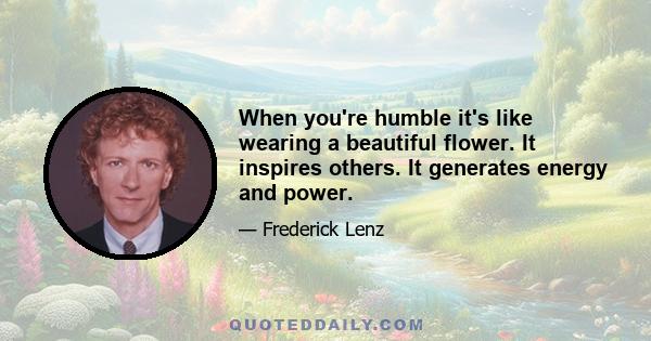 When you're humble it's like wearing a beautiful flower. It inspires others. It generates energy and power.