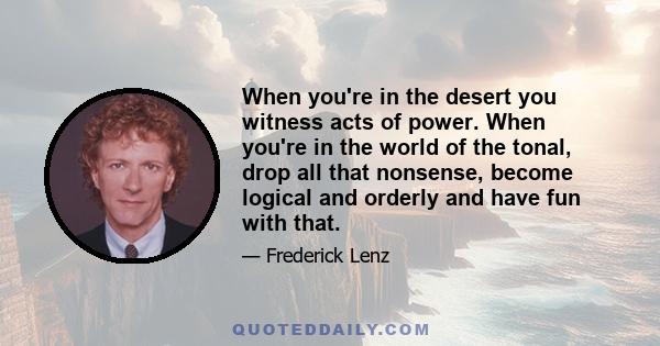 When you're in the desert you witness acts of power. When you're in the world of the tonal, drop all that nonsense, become logical and orderly and have fun with that.