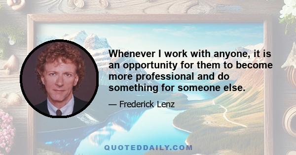 Whenever I work with anyone, it is an opportunity for them to become more professional and do something for someone else.