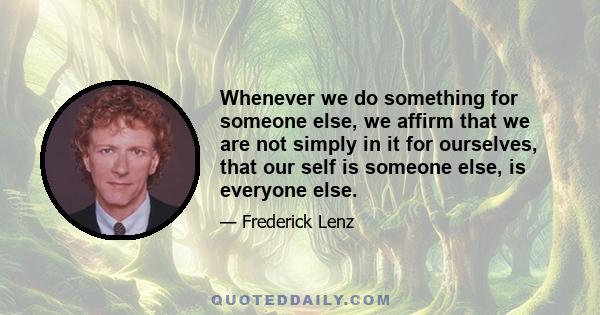 Whenever we do something for someone else, we affirm that we are not simply in it for ourselves, that our self is someone else, is everyone else.