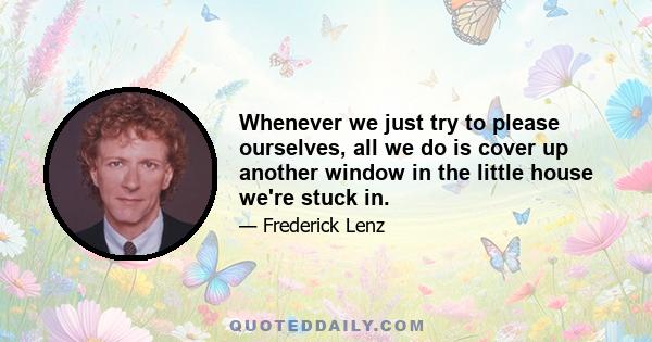 Whenever we just try to please ourselves, all we do is cover up another window in the little house we're stuck in.