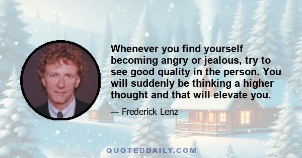 Whenever you find yourself becoming angry or jealous, try to see good quality in the person. You will suddenly be thinking a higher thought and that will elevate you.