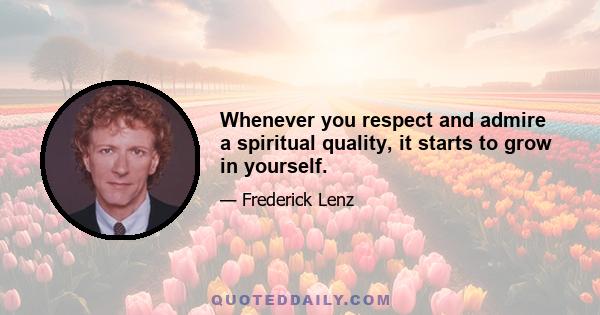 Whenever you respect and admire a spiritual quality, it starts to grow in yourself.