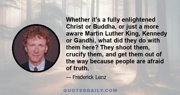 Whether it's a fully enlightened Christ or Buddha, or just a more aware Martin Luther King, Kennedy or Gandhi, what did they do with them here? They shoot them, crucify them, and get them out of the way because people