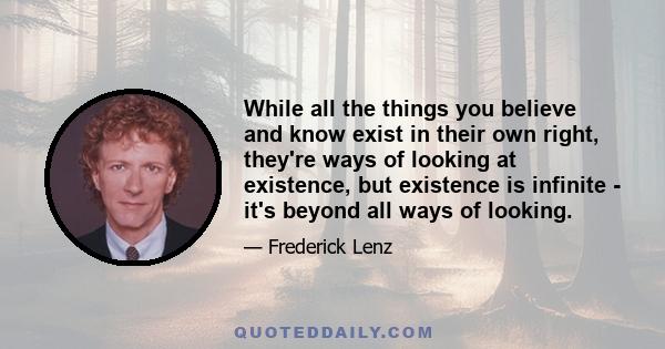 While all the things you believe and know exist in their own right, they're ways of looking at existence, but existence is infinite - it's beyond all ways of looking.