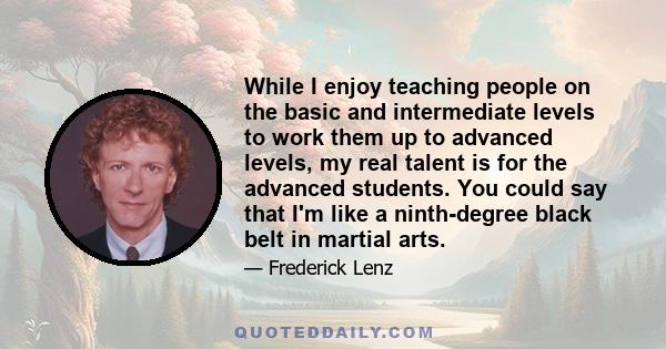 While I enjoy teaching people on the basic and intermediate levels to work them up to advanced levels, my real talent is for the advanced students. You could say that I'm like a ninth-degree black belt in martial arts.