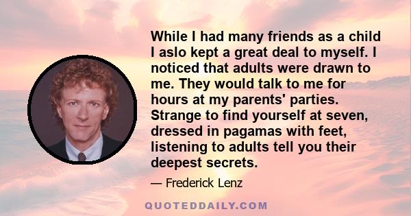 While I had many friends as a child I aslo kept a great deal to myself. I noticed that adults were drawn to me. They would talk to me for hours at my parents' parties. Strange to find yourself at seven, dressed in