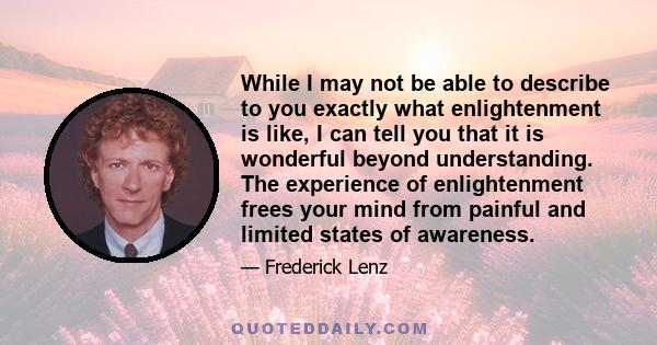 While I may not be able to describe to you exactly what enlightenment is like, I can tell you that it is wonderful beyond understanding. The experience of enlightenment frees your mind from painful and limited states of 