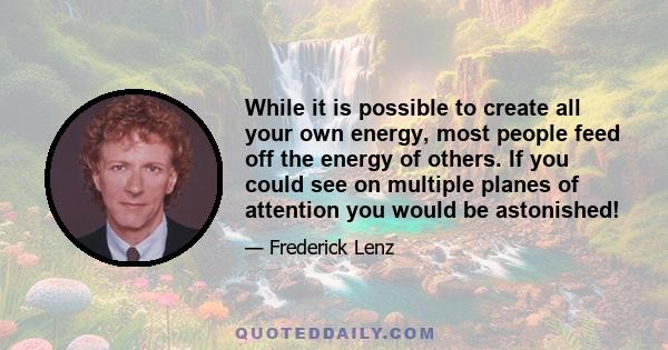 While it is possible to create all your own energy, most people feed off the energy of others. If you could see on multiple planes of attention you would be astonished!