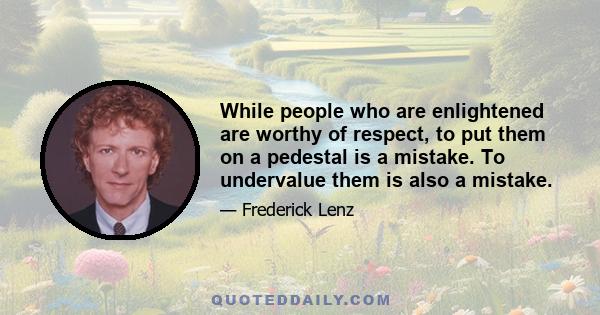 While people who are enlightened are worthy of respect, to put them on a pedestal is a mistake. To undervalue them is also a mistake.