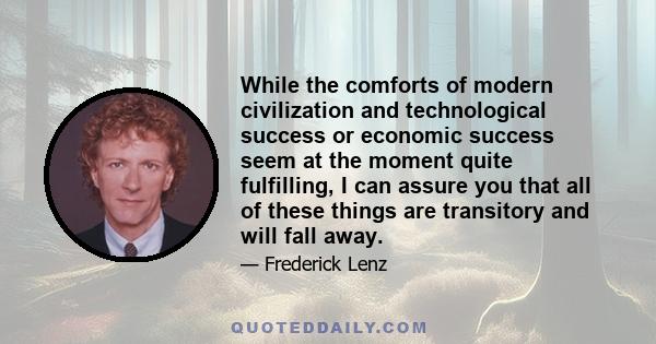 While the comforts of modern civilization and technological success or economic success seem at the moment quite fulfilling, I can assure you that all of these things are transitory and will fall away.