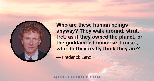 Who are these human beings anyway? They walk around, strut, fret, as if they owned the planet, or the goddamned universe. I mean, who do they really think they are?