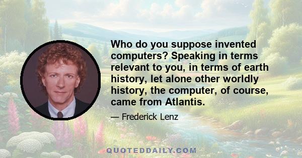 Who do you suppose invented computers? Speaking in terms relevant to you, in terms of earth history, let alone other worldly history, the computer, of course, came from Atlantis.