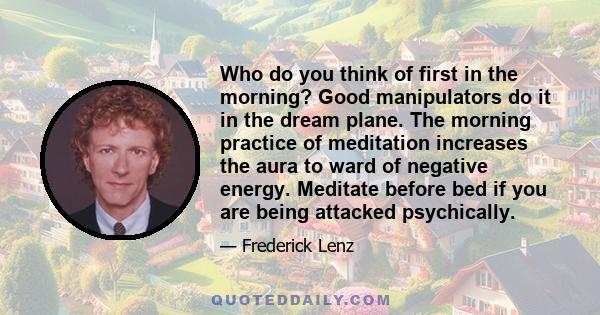 Who do you think of first in the morning? Good manipulators do it in the dream plane. The morning practice of meditation increases the aura to ward of negative energy. Meditate before bed if you are being attacked