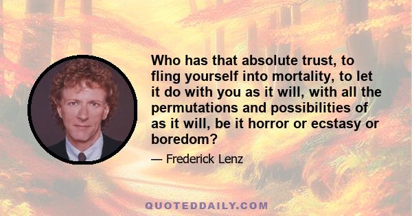 Who has that absolute trust, to fling yourself into mortality, to let it do with you as it will, with all the permutations and possibilities of as it will, be it horror or ecstasy or boredom?