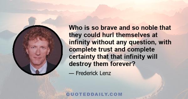 Who is so brave and so noble that they could hurl themselves at infinity without any question, with complete trust and complete certainty that that infinity will destroy them forever?