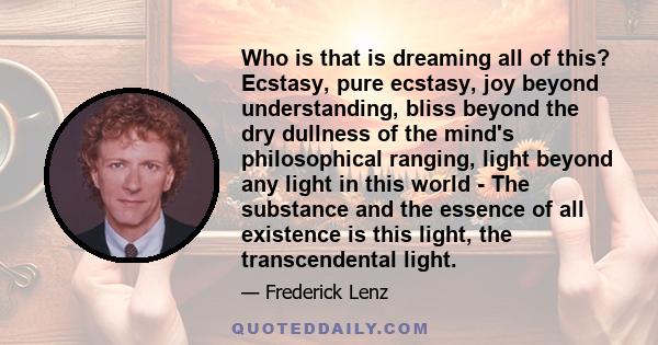 Who is that is dreaming all of this? Ecstasy, pure ecstasy, joy beyond understanding, bliss beyond the dry dullness of the mind's philosophical ranging, light beyond any light in this world - The substance and the