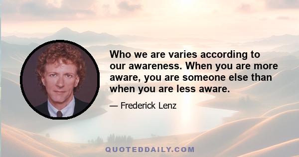 Who we are varies according to our awareness. When you are more aware, you are someone else than when you are less aware.