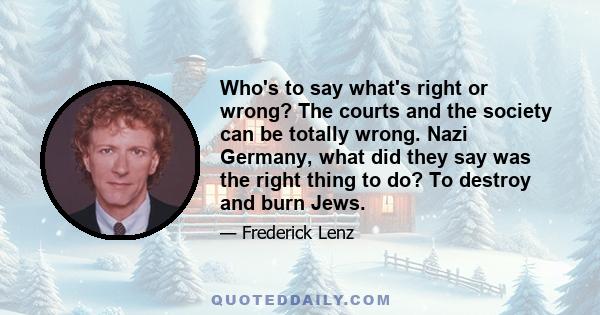 Who's to say what's right or wrong? The courts and the society can be totally wrong. Nazi Germany, what did they say was the right thing to do? To destroy and burn Jews.