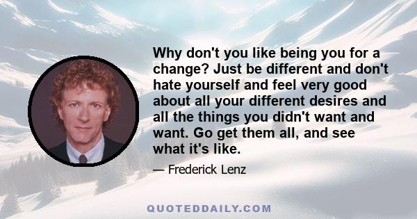 Why don't you like being you for a change? Just be different and don't hate yourself and feel very good about all your different desires and all the things you didn't want and want. Go get them all, and see what it's