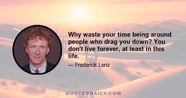 Why waste your time being around people who drag you down? You don't live forever, at least in this life.