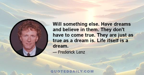 Will something else. Have dreams and believe in them. They don't have to come true. They are just as true as a dream is. Life itself is a dream.