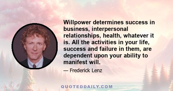 Willpower determines success in business, interpersonal relationships, health, whatever it is. All the activities in your life, success and failure in them, are dependent upon your ability to manifest will.