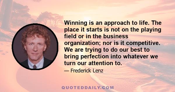 Winning is an approach to life. The place it starts is not on the playing field or in the business organization; nor is it competitive. We are trying to do our best to bring perfection into whatever we turn our