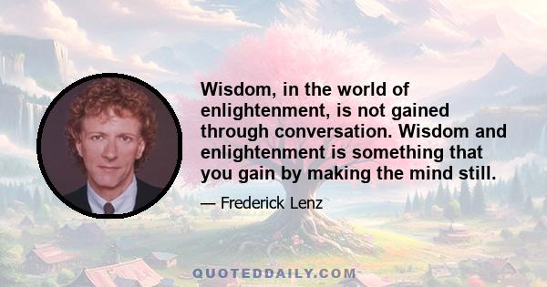 Wisdom, in the world of enlightenment, is not gained through conversation. Wisdom and enlightenment is something that you gain by making the mind still.