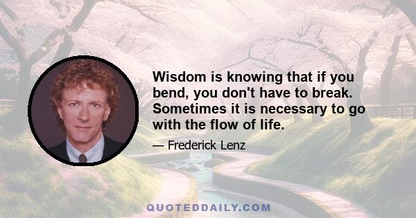 Wisdom is knowing that if you bend, you don't have to break. Sometimes it is necessary to go with the flow of life.