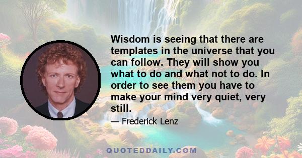 Wisdom is seeing that there are templates in the universe that you can follow. They will show you what to do and what not to do. In order to see them you have to make your mind very quiet, very still.