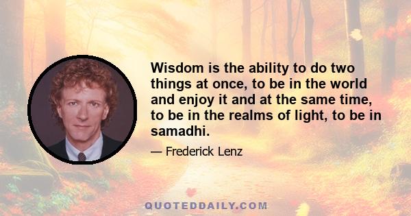 Wisdom is the ability to do two things at once, to be in the world and enjoy it and at the same time, to be in the realms of light, to be in samadhi.