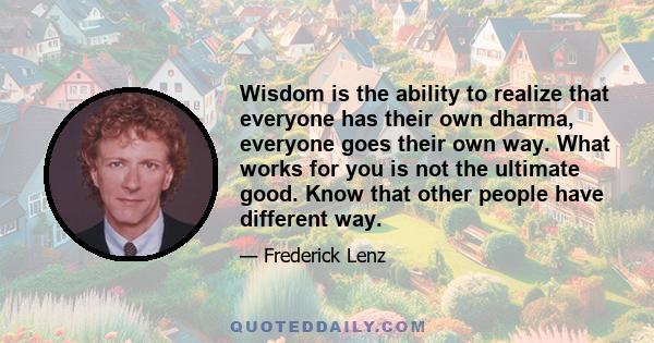 Wisdom is the ability to realize that everyone has their own dharma, everyone goes their own way. What works for you is not the ultimate good. Know that other people have different way.