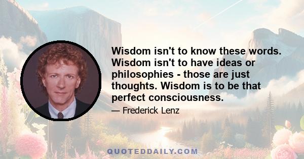 Wisdom isn't to know these words. Wisdom isn't to have ideas or philosophies - those are just thoughts. Wisdom is to be that perfect consciousness.