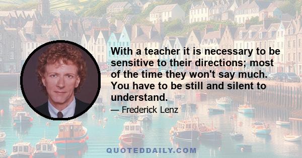 With a teacher it is necessary to be sensitive to their directions; most of the time they won't say much. You have to be still and silent to understand.