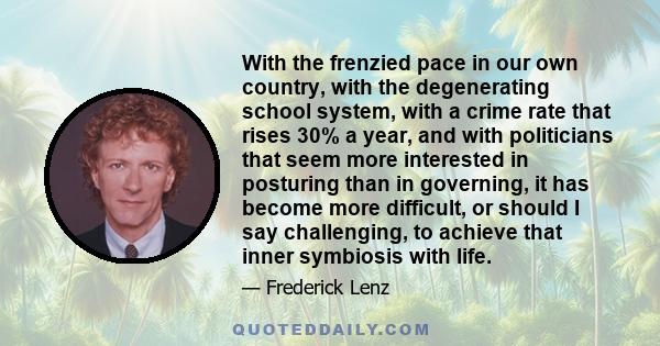 With the frenzied pace in our own country, with the degenerating school system, with a crime rate that rises 30% a year, and with politicians that seem more interested in posturing than in governing, it has become more