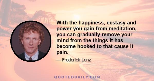 With the happiness, ecstasy and power you gain from meditation, you can gradually remove your mind from the things it has become hooked to that cause it pain.