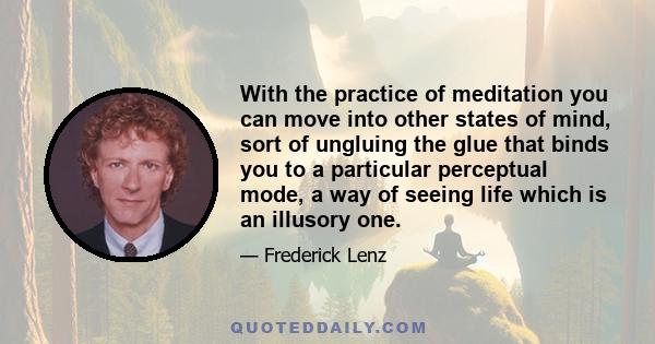 With the practice of meditation you can move into other states of mind, sort of ungluing the glue that binds you to a particular perceptual mode, a way of seeing life which is an illusory one.