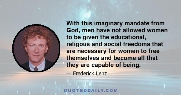 With this imaginary mandate from God, men have not allowed women to be given the educational, religous and social freedoms that are necessary for women to free themselves and become all that they are capable of being.