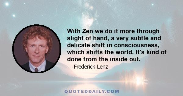 With Zen we do it more through slight of hand, a very subtle and delicate shift in consciousness, which shifts the world. It's kind of done from the inside out.