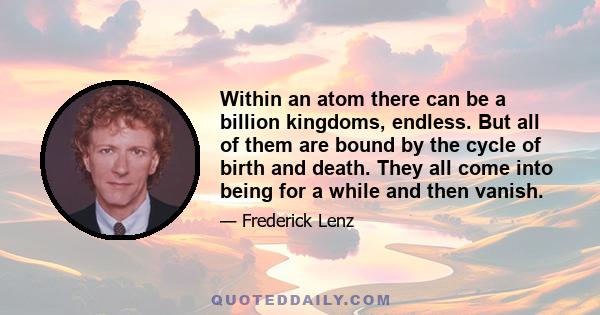 Within an atom there can be a billion kingdoms, endless. But all of them are bound by the cycle of birth and death. They all come into being for a while and then vanish.