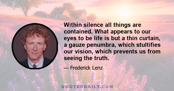 Within silence all things are contained. What appears to our eyes to be life is but a thin curtain, a gauze penumbra, which stultifies our vision, which prevents us from seeing the truth.