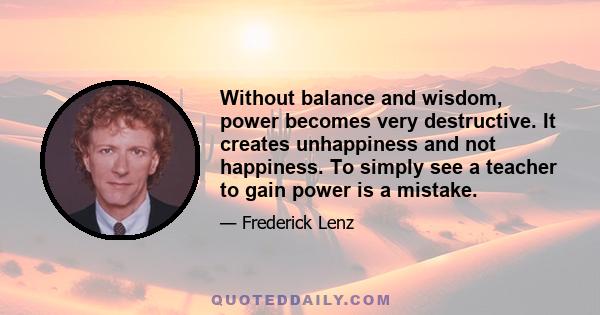 Without balance and wisdom, power becomes very destructive. It creates unhappiness and not happiness. To simply see a teacher to gain power is a mistake.