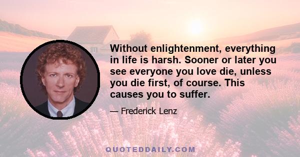 Without enlightenment, everything in life is harsh. Sooner or later you see everyone you love die, unless you die first, of course. This causes you to suffer.