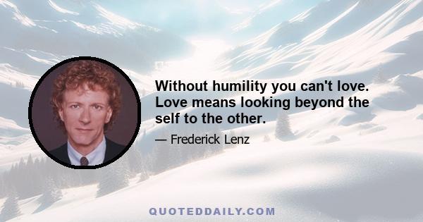 Without humility you can't love. Love means looking beyond the self to the other.