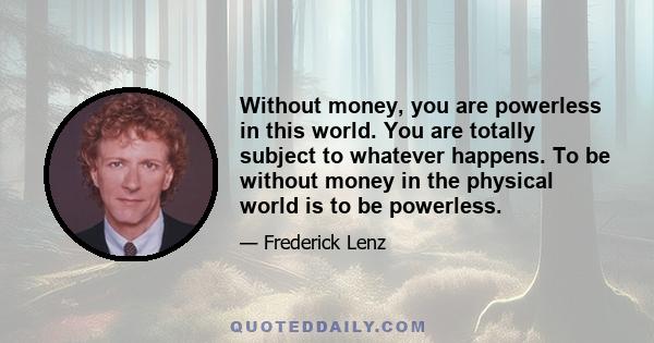 Without money, you are powerless in this world. You are totally subject to whatever happens. To be without money in the physical world is to be powerless.