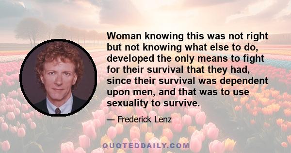 Woman knowing this was not right but not knowing what else to do, developed the only means to fight for their survival that they had, since their survival was dependent upon men, and that was to use sexuality to survive.