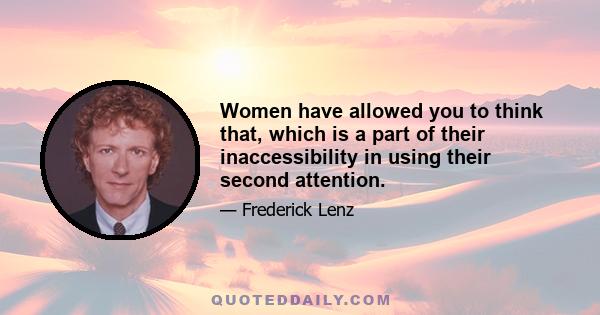 Women have allowed you to think that, which is a part of their inaccessibility in using their second attention.