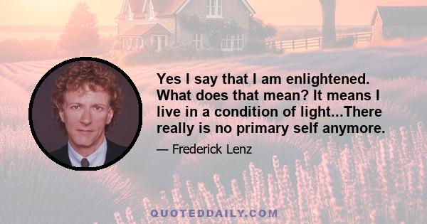 Yes I say that I am enlightened. What does that mean? It means I live in a condition of light...There really is no primary self anymore.