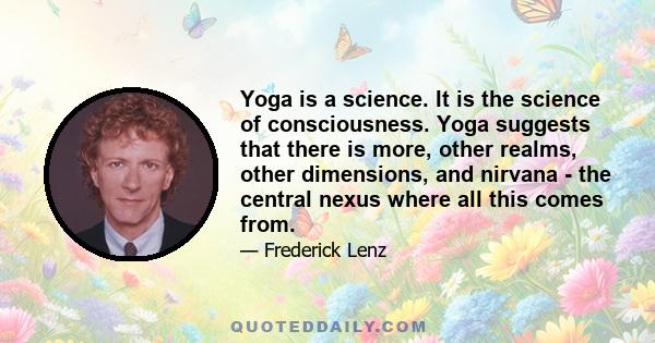 Yoga is a science. It is the science of consciousness. Yoga suggests that there is more, other realms, other dimensions, and nirvana - the central nexus where all this comes from.